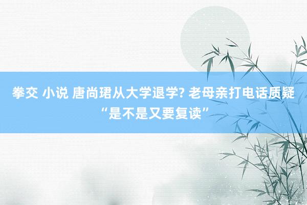 拳交 小说 唐尚珺从大学退学? 老母亲打电话质疑“是不是又要复读”