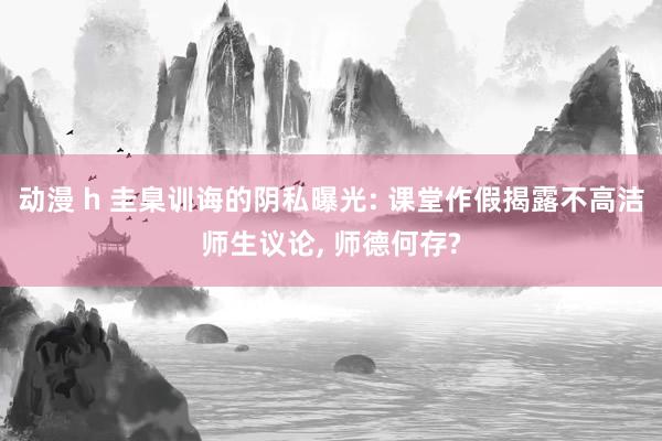 动漫 h 圭臬训诲的阴私曝光: 课堂作假揭露不高洁师生议论， 师德何存?