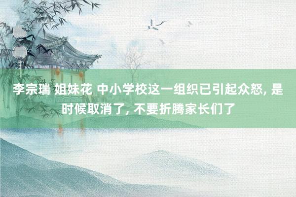 李宗瑞 姐妹花 中小学校这一组织已引起众怒， 是时候取消了， 不要折腾家长们了