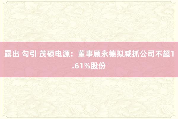 露出 勾引 茂硕电源：董事顾永德拟减抓公司不超1.61%股份