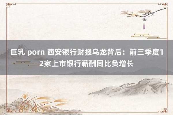 巨乳 porn 西安银行财报乌龙背后：前三季度12家上市银行薪酬同比负增长