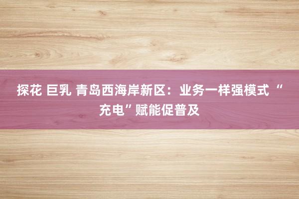 探花 巨乳 青岛西海岸新区：业务一样强模式 “充电”赋能促普及