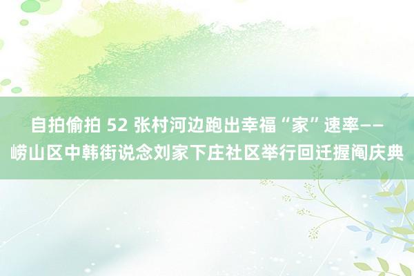 自拍偷拍 52 张村河边跑出幸福“家”速率——崂山区中韩街说念刘家下庄社区举行回迁握阄庆典