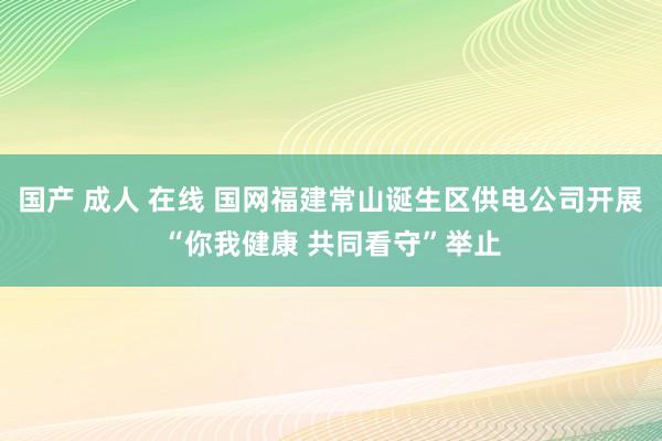 国产 成人 在线 国网福建常山诞生区供电公司开展“你我健康 共同看守”举止
