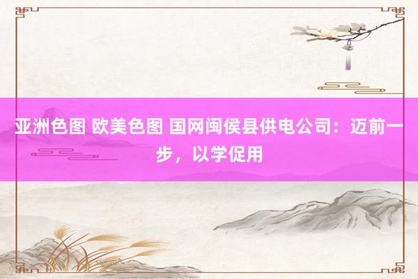 亚洲色图 欧美色图 国网闽侯县供电公司：迈前一步，以学促用