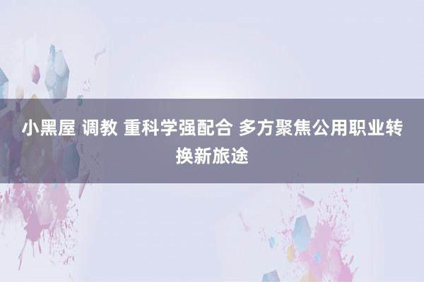 小黑屋 调教 重科学强配合 多方聚焦公用职业转换新旅途