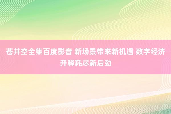 苍井空全集百度影音 新场景带来新机遇 数字经济开释耗尽新后劲