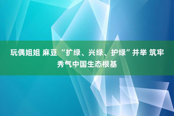 玩偶姐姐 麻豆 “扩绿、兴绿、护绿”并举 筑牢秀气中国生态根基