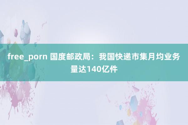 free_porn 国度邮政局：我国快递市集月均业务量达140亿件