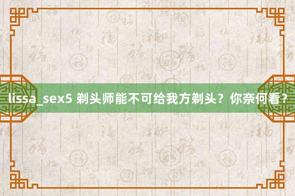 lissa_sex5 剃头师能不可给我方剃头？你奈何看？