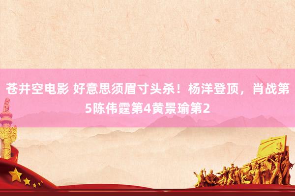 苍井空电影 好意思须眉寸头杀！杨洋登顶，肖战第5陈伟霆第4黄景瑜第2