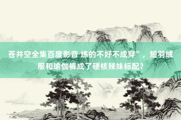 苍井空全集百度影音 练的不好不成穿”，短羽绒服和瑜伽裤成了硬核辣妹标配？