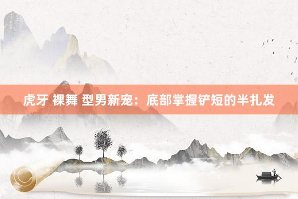 虎牙 裸舞 型男新宠：底部掌握铲短的半扎发