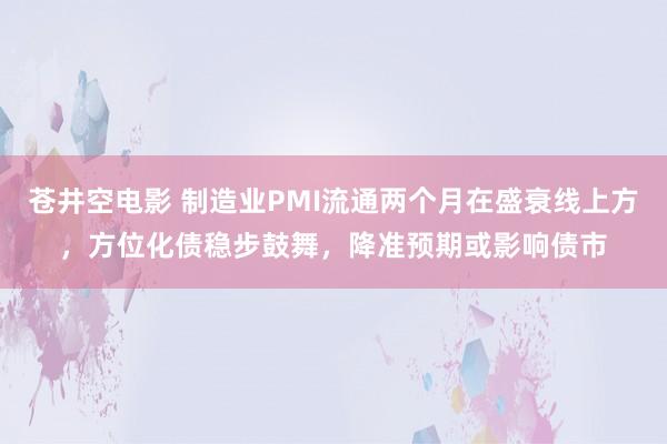 苍井空电影 制造业PMI流通两个月在盛衰线上方，方位化债稳步鼓舞，降准预期或影响债市