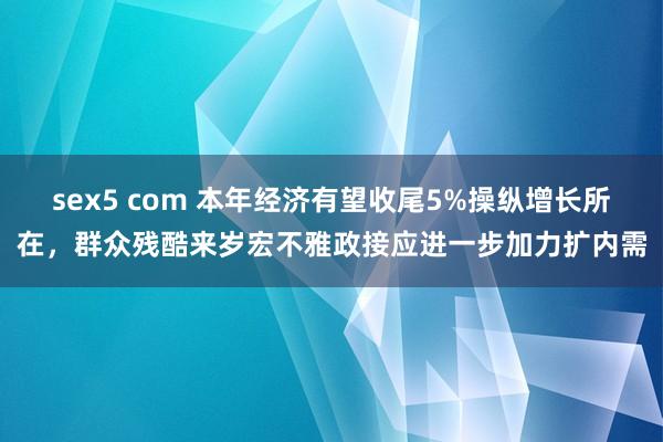 sex5 com 本年经济有望收尾5%操纵增长所在，群众残酷来岁宏不雅政接应进一步加力扩内需