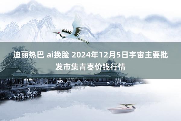迪丽热巴 ai换脸 2024年12月5日宇宙主要批发市集青枣价钱行情