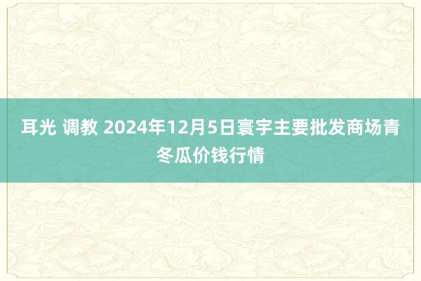耳光 调教 2024年12月5日寰宇主要批发商场青冬瓜价钱行情