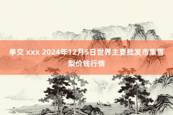 拳交 xxx 2024年12月5日世界主要批发市集雪梨价钱行情