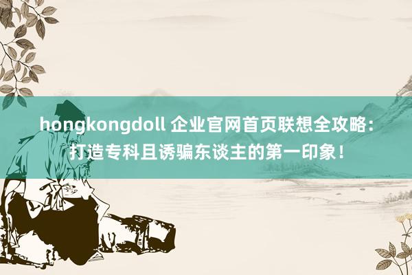 hongkongdoll 企业官网首页联想全攻略：打造专科且诱骗东谈主的第一印象！