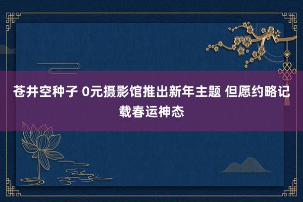 苍井空种子 0元摄影馆推出新年主题 但愿约略记载春运神态