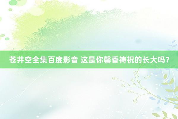 苍井空全集百度影音 这是你馨香祷祝的长大吗？