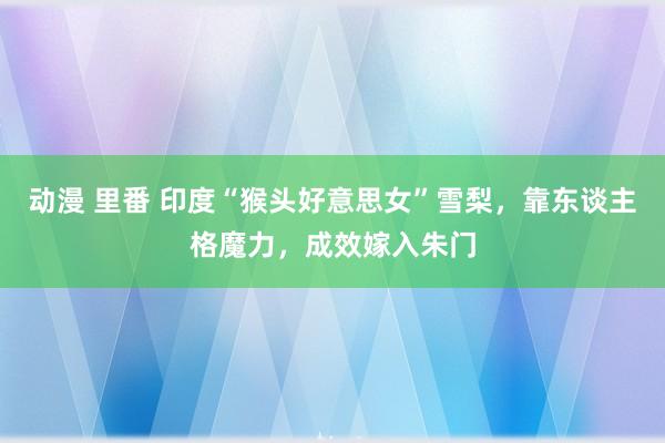 动漫 里番 印度“猴头好意思女”雪梨，靠东谈主格魔力，成效嫁入朱门