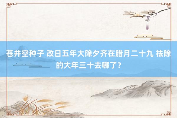 苍井空种子 改日五年大除夕齐在腊月二十九 祛除的大年三十去哪了？
