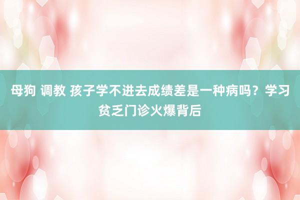 母狗 调教 孩子学不进去成绩差是一种病吗？学习贫乏门诊火爆背后