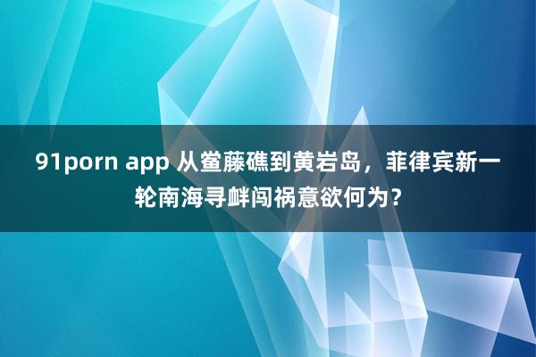 91porn app 从鲎藤礁到黄岩岛，菲律宾新一轮南海寻衅闯祸意欲何为？