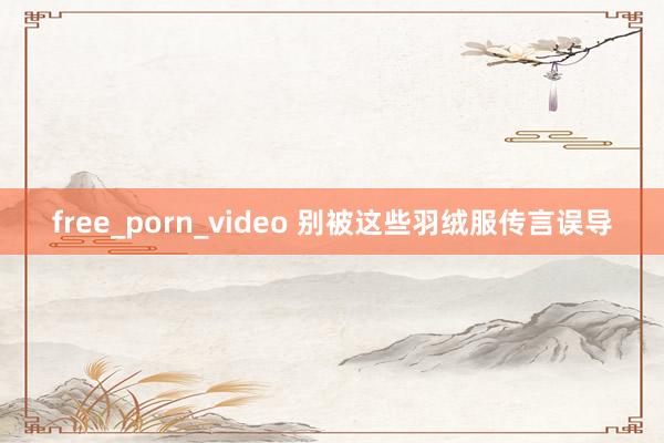 free_porn_video 别被这些羽绒服传言误导