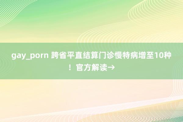 gay_porn 跨省平直结算门诊慢特病增至10种！官方解读→