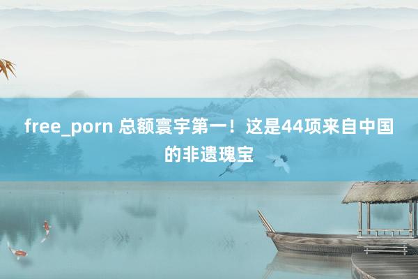 free_porn 总额寰宇第一！这是44项来自中国的非遗瑰宝
