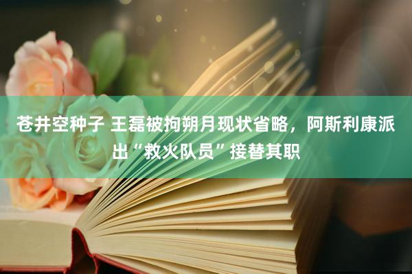 苍井空种子 王磊被拘朔月现状省略，阿斯利康派出“救火队员”接替其职