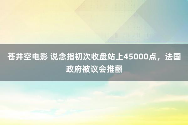 苍井空电影 说念指初次收盘站上45000点，法国政府被议会推翻