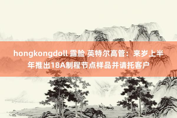 hongkongdoll 露脸 英特尔高管：来岁上半年推出18A制程节点样品并请托客户