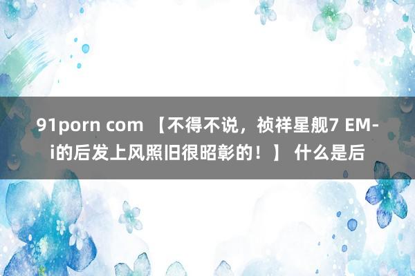 91porn com 【不得不说，祯祥星舰7 EM-i的后发上风照旧很昭彰的！】 什么是后