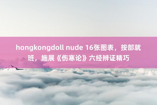 hongkongdoll nude 16张图表，按部就班，施展《伤寒论》六经辨证精巧