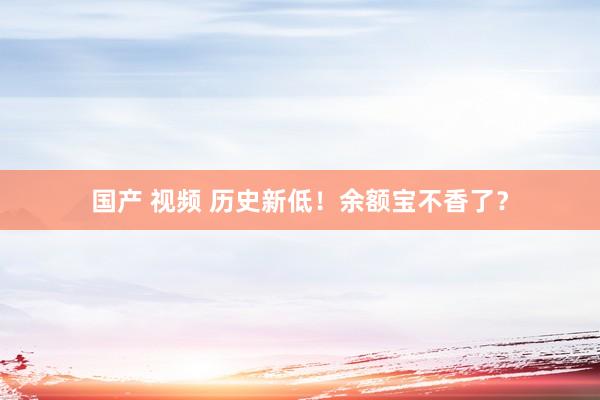 国产 视频 历史新低！余额宝不香了？