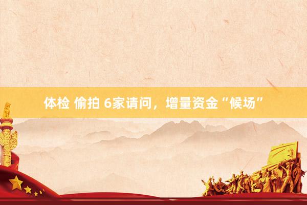 体检 偷拍 6家请问，增量资金“候场”