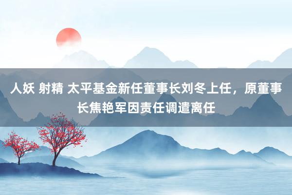 人妖 射精 太平基金新任董事长刘冬上任，原董事长焦艳军因责任调遣离任