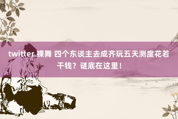 twitter 裸舞 四个东谈主去成齐玩五天测度花若干钱？谜底在这里！