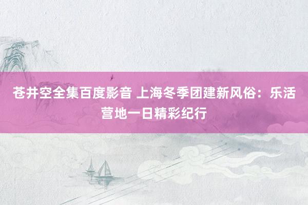 苍井空全集百度影音 上海冬季团建新风俗：乐活营地一日精彩纪行