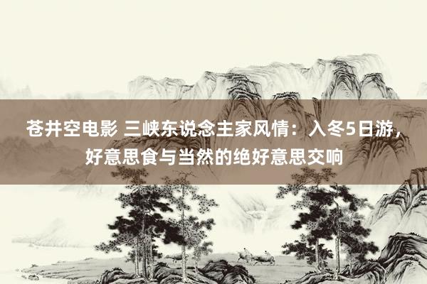 苍井空电影 三峡东说念主家风情：入冬5日游，好意思食与当然的绝好意思交响