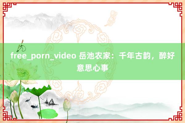 free_porn_video 岳池农家：千年古韵，醉好意思心事