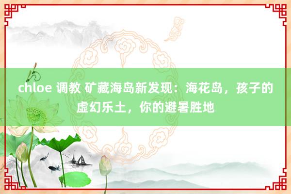 chloe 调教 矿藏海岛新发现：海花岛，孩子的虚幻乐土，你的避暑胜地
