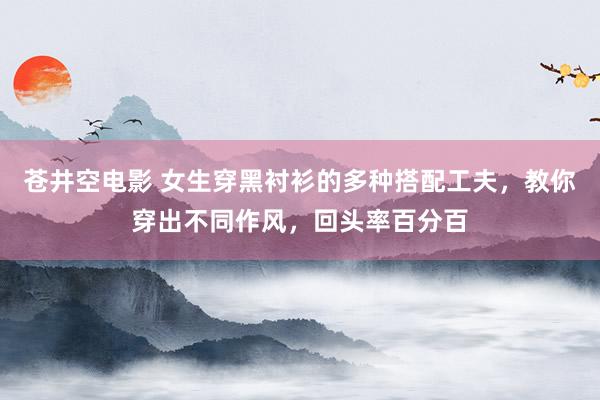 苍井空电影 女生穿黑衬衫的多种搭配工夫，教你穿出不同作风，回头率百分百