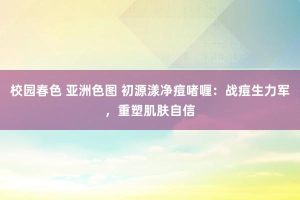 校园春色 亚洲色图 初源漾净痘啫喱：战痘生力军，重塑肌肤自信