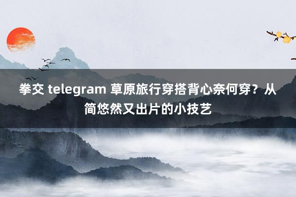 拳交 telegram 草原旅行穿搭背心奈何穿？从简悠然又出片的小技艺