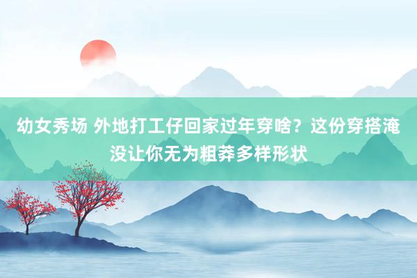 幼女秀场 外地打工仔回家过年穿啥？这份穿搭淹没让你无为粗莽多样形状