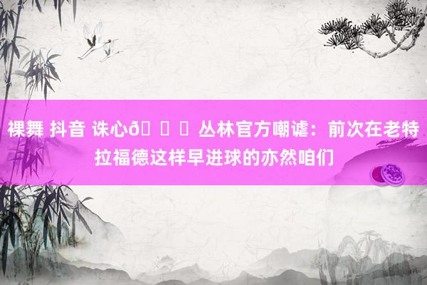 裸舞 抖音 诛心😅丛林官方嘲谑：前次在老特拉福德这样早进球的亦然咱们